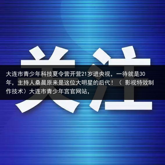 大连市青少年科技夏令营开营21岁进央视，一待就是30年，主持人桑晨原